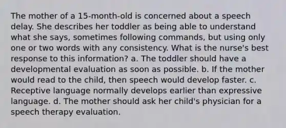 The mother of a 15-month-old is concerned about a speech delay. She describes her toddler as being able to understand what she says, sometimes following commands, but using only one or two words with any consistency. What is the nurse's best response to this information? a. The toddler should have a developmental evaluation as soon as possible. b. If the mother would read to the child, then speech would develop faster. c. Receptive language normally develops earlier than expressive language. d. The mother should ask her child's physician for a speech therapy evaluation.