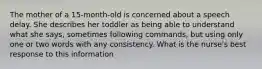 The mother of a 15-month-old is concerned about a speech delay. She describes her toddler as being able to understand what she says, sometimes following commands, but using only one or two words with any consistency. What is the nurse's best response to this information