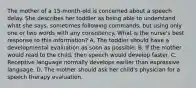 The mother of a 15-month-old is concerned about a speech delay. She describes her toddler as being able to understand what she says, sometimes following commands, but using only one or two words with any consistency. What is the nurse's best response to this information? A. The toddler should have a developmental evaluation as soon as possible. B. If the mother would read to the child, then speech would develop faster. C. Receptive language normally develops earlier than expressive language. D. The mother should ask her child's physician for a speech therapy evaluation.