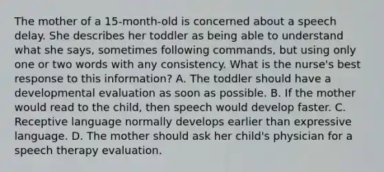 The mother of a 15-month-old is concerned about a speech delay. She describes her toddler as being able to understand what she says, sometimes following commands, but using only one or two words with any consistency. What is the nurse's best response to this information? A. The toddler should have a developmental evaluation as soon as possible. B. If the mother would read to the child, then speech would develop faster. C. Receptive language normally develops earlier than expressive language. D. The mother should ask her child's physician for a speech therapy evaluation.