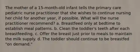 The mother of a 15-month-old infant tells the primary care pediatric nurse practitioner that she wishes to continue nursing her child for another year, if possible. What will the nurse practitioner recommend? a. Breastfeed only at bedtime to establish meal patterns. b. Clean the toddler's teeth after each breastfeeding. c. Offer the breast just prior to meals to maintain the milk supply. d. The toddler should continue to be breastfed "on demand."