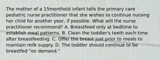 The mother of a 15monthold infant tells the primary care pediatric nurse practitioner that she wishes to continue nursing her child for another year, if possible. What will the nurse practitioner recommend? A. Breastfeed only at bedtime to establish meal patterns. B. Clean the toddler's teeth each time after breastfeeding. C. Offer the breast just prior to meals to maintain milk supply. D. The toddler should continue to be breastfed "on demand."