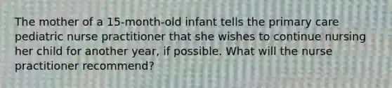 The mother of a 15-month-old infant tells the primary care pediatric nurse practitioner that she wishes to continue nursing her child for another year, if possible. What will the nurse practitioner recommend?