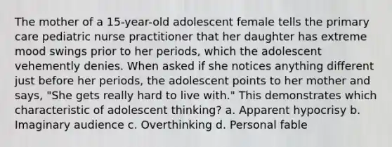 The mother of a 15-year-old adolescent female tells the primary care pediatric nurse practitioner that her daughter has extreme mood swings prior to her periods, which the adolescent vehemently denies. When asked if she notices anything different just before her periods, the adolescent points to her mother and says, "She gets really hard to live with." This demonstrates which characteristic of adolescent thinking? a. Apparent hypocrisy b. Imaginary audience c. Overthinking d. Personal fable