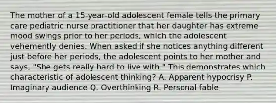 The mother of a 15-year-old adolescent female tells the primary care pediatric nurse practitioner that her daughter has extreme mood swings prior to her periods, which the adolescent vehemently denies. When asked if she notices anything different just before her periods, the adolescent points to her mother and says, "She gets really hard to live with." This demonstrates which characteristic of adolescent thinking? A. Apparent hypocrisy P. Imaginary audience Q. Overthinking R. Personal fable