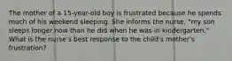 The mother of a 15-year-old boy is frustrated because he spends much of his weekend sleeping. She informs the nurse, "my son sleeps longer now than he did when he was in kindergarten." What is the nurse's best response to the child's mother's frustration?