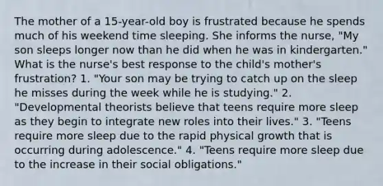 The mother of a 15-year-old boy is frustrated because he spends much of his weekend time sleeping. She informs the nurse, "My son sleeps longer now than he did when he was in kindergarten." What is the nurse's best response to the child's mother's frustration? 1. "Your son may be trying to catch up on the sleep he misses during the week while he is studying." 2. "Developmental theorists believe that teens require more sleep as they begin to integrate new roles into their lives." 3. "Teens require more sleep due to the rapid physical growth that is occurring during adolescence." 4. "Teens require more sleep due to the increase in their social obligations."