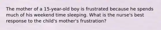 The mother of a 15-year-old boy is frustrated because he spends much of his weekend time sleeping. What is the nurse's best response to the child's mother's frustration?