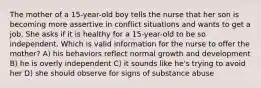 The mother of a 15-year-old boy tells the nurse that her son is becoming more assertive in conflict situations and wants to get a job. She asks if it is healthy for a 15-year-old to be so independent. Which is valid information for the nurse to offer the mother? A) his behaviors reflect normal growth and development B) he is overly independent C) it sounds like he's trying to avoid her D) she should observe for signs of substance abuse