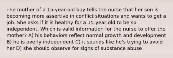 The mother of a 15-year-old boy tells the nurse that her son is becoming more assertive in conflict situations and wants to get a job. She asks if it is healthy for a 15-year-old to be so independent. Which is valid information for the nurse to offer the mother? A) his behaviors reflect normal growth and development B) he is overly independent C) it sounds like he's trying to avoid her D) she should observe for signs of substance abuse