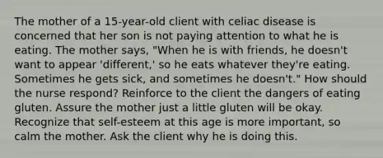 The mother of a 15-year-old client with celiac disease is concerned that her son is not paying attention to what he is eating. The mother says, "When he is with friends, he doesn't want to appear 'different,' so he eats whatever they're eating. Sometimes he gets sick, and sometimes he doesn't." How should the nurse respond? Reinforce to the client the dangers of eating gluten. Assure the mother just a little gluten will be okay. Recognize that self-esteem at this age is more important, so calm the mother. Ask the client why he is doing this.