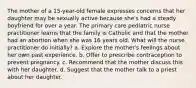 The mother of a 15-year-old female expresses concerns that her daughter may be sexually active because she's had a steady boyfriend for over a year. The primary care pediatric nurse practitioner learns that the family is Catholic and that the mother had an abortion when she was 16 years old. What will the nurse practitioner do initially? a. Explore the mother's feelings about her own past experience. b. Offer to prescribe contraception to prevent pregnancy. c. Recommend that the mother discuss this with her daughter. d. Suggest that the mother talk to a priest about her daughter.