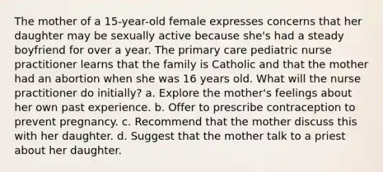 The mother of a 15-year-old female expresses concerns that her daughter may be sexually active because she's had a steady boyfriend for over a year. The primary care pediatric nurse practitioner learns that the family is Catholic and that the mother had an abortion when she was 16 years old. What will the nurse practitioner do initially? a. Explore the mother's feelings about her own past experience. b. Offer to prescribe contraception to prevent pregnancy. c. Recommend that the mother discuss this with her daughter. d. Suggest that the mother talk to a priest about her daughter.