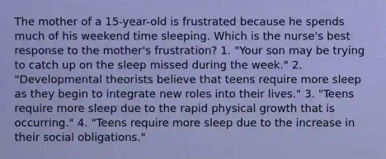 The mother of a 15-year-old is frustrated because he spends much of his weekend time sleeping. Which is the nurse's best response to the mother's frustration? 1. "Your son may be trying to catch up on the sleep missed during the week." 2. "Developmental theorists believe that teens require more sleep as they begin to integrate new roles into their lives." 3. "Teens require more sleep due to the rapid physical growth that is occurring." 4. "Teens require more sleep due to the increase in their social obligations."