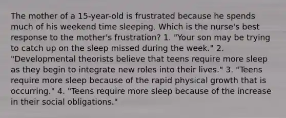 The mother of a 15-year-old is frustrated because he spends much of his weekend time sleeping. Which is the nurse's best response to the mother's frustration? 1. "Your son may be trying to catch up on the sleep missed during the week." 2. "Developmental theorists believe that teens require more sleep as they begin to integrate new roles into their lives." 3. "Teens require more sleep because of the rapid physical growth that is occurring." 4. "Teens require more sleep because of the increase in their social obligations."