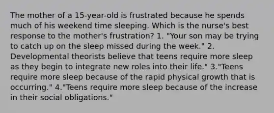 The mother of a 15-year-old is frustrated because he spends much of his weekend time sleeping. Which is the nurse's best response to the mother's frustration? 1. "Your son may be trying to catch up on the sleep missed during the week." 2. Developmental theorists believe that teens require more sleep as they begin to integrate new roles into their life." 3."Teens require more sleep because of the rapid physical growth that is occurring." 4."Teens require more sleep because of the increase in their social obligations."