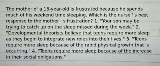 The mother of a 15-year-old is frustrated because he spends much of his weekend time sleeping. Which is the nurse ' s best response to the mother ' s frustration? 1. "Your son may be trying to catch up on the sleep missed during the week." 2. "Developmental theorists believe that teens require more sleep as they begin to integrate new roles into their lives." 3. "Teens require more sleep because of the rapid physical growth that is occurring." 4. "Teens require more sleep because of the increase in their social obligations."