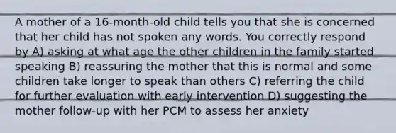 A mother of a 16-month-old child tells you that she is concerned that her child has not spoken any words. You correctly respond by A) asking at what age the other children in the family started speaking B) reassuring the mother that this is normal and some children take longer to speak than others C) referring the child for further evaluation with early intervention D) suggesting the mother follow-up with her PCM to assess her anxiety