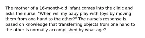 The mother of a 16-month-old infant comes into the clinic and asks the nurse, "When will my baby play with toys by moving them from one hand to the other?" The nurse's response is based on knowledge that transferring objects from one hand to the other is normally accomplished by what age?