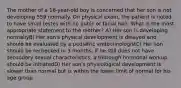 The mother of a 16-year-old boy is concerned that her son is not developing 559 normally. On physical exam, the patient is noted to have small testes with no pubic or facial hair. What is the most appropriate statement to the mother? A) Her son is developing normallyB) Her son's physical development is delayed and should be evaluated by a pediatric endocrinologistC) Her son should be rechecked in 3 months; if he still does not have secondary sexual characteristics, a thorough hormonal workup should be initiatedD) Her son's physiological development is slower than normal but is within the lower limit of normal for his age group