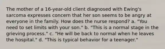 The mother of a 16-year-old client diagnosed with Ewing's sarcoma expresses concern that her son seems to be angry at everyone in the family. How does the nurse respond? a. "You need to set limits with your son." b. "This is a normal stage in the grieving process." c. "He will be back to normal when he leaves the hospital." d. "This is typical behavior for a teenager."