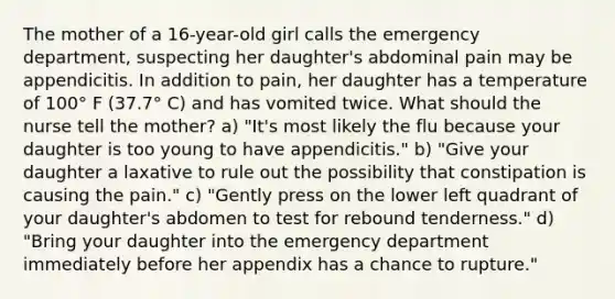 The mother of a 16-year-old girl calls the emergency department, suspecting her daughter's abdominal pain may be appendicitis. In addition to pain, her daughter has a temperature of 100° F (37.7° C) and has vomited twice. What should the nurse tell the mother? a) "It's most likely the flu because your daughter is too young to have appendicitis." b) "Give your daughter a laxative to rule out the possibility that constipation is causing the pain." c) "Gently press on the lower left quadrant of your daughter's abdomen to test for rebound tenderness." d) "Bring your daughter into the emergency department immediately before her appendix has a chance to rupture."