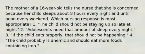 The mother of a 16-year-old tells the nurse that she is concerned because her child sleeps about 8 hours every night and until noon every weekend. Which nursing response is most appropriate? 1. "The child should not be staying up so late at night." 2. "Adolescents need that amount of sleep every night." 3. "If the child eats properly, that should not be happening." 4. "The child probably is anemic and should eat more foods containing iron."