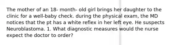 The mother of an 18- month- old girl brings her daughter to the clinic for a well-baby check. during the physical exam, the MD notices that the pt has a white reflex in her left eye. He suspects Neuroblastoma. 1. What diagnostic measures would the nurse expect the doctor to order?