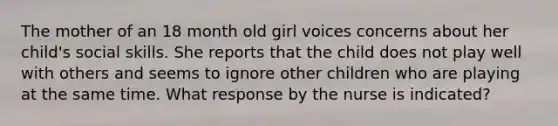 The mother of an 18 month old girl voices concerns about her child's social skills. She reports that the child does not play well with others and seems to ignore other children who are playing at the same time. What response by the nurse is indicated?