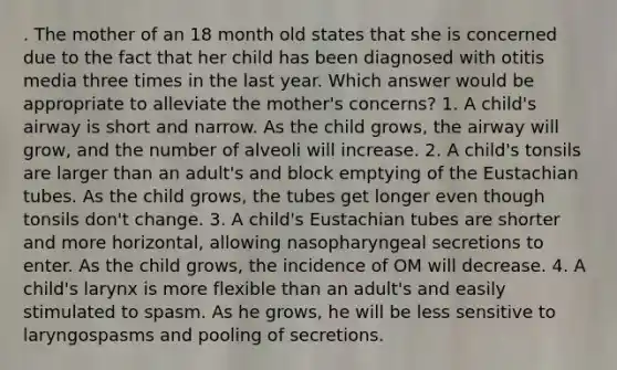 . The mother of an 18 month old states that she is concerned due to the fact that her child has been diagnosed with otitis media three times in the last year. Which answer would be appropriate to alleviate the mother's concerns? 1. A child's airway is short and narrow. As the child grows, the airway will grow, and the number of alveoli will increase. 2. A child's tonsils are larger than an adult's and block emptying of the Eustachian tubes. As the child grows, the tubes get longer even though tonsils don't change. 3. A child's Eustachian tubes are shorter and more horizontal, allowing nasopharyngeal secretions to enter. As the child grows, the incidence of OM will decrease. 4. A child's larynx is more flexible than an adult's and easily stimulated to spasm. As he grows, he will be less sensitive to laryngospasms and pooling of secretions.