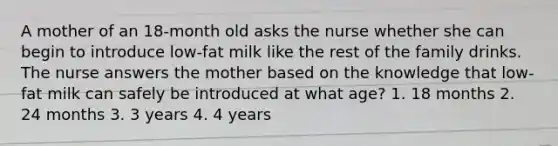 A mother of an 18-month old asks the nurse whether she can begin to introduce low-fat milk like the rest of the family drinks. The nurse answers the mother based on the knowledge that low-fat milk can safely be introduced at what age? 1. 18 months 2. 24 months 3. 3 years 4. 4 years