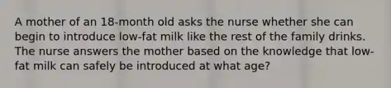 A mother of an 18-month old asks the nurse whether she can begin to introduce low-fat milk like the rest of the family drinks. The nurse answers the mother based on the knowledge that low-fat milk can safely be introduced at what age?