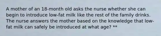 A mother of an 18-month old asks the nurse whether she can begin to introduce low-fat milk like the rest of the family drinks. The nurse answers the mother based on the knowledge that low-fat milk can safely be introduced at what age? **