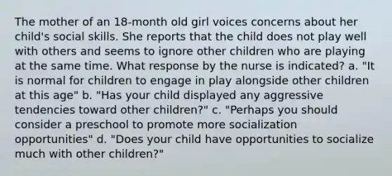 The mother of an 18-month old girl voices concerns about her child's social skills. She reports that the child does not play well with others and seems to ignore other children who are playing at the same time. What response by the nurse is indicated? a. "It is normal for children to engage in play alongside other children at this age" b. "Has your child displayed any aggressive tendencies toward other children?" c. "Perhaps you should consider a preschool to promote more socialization opportunities" d. "Does your child have opportunities to socialize much with other children?"