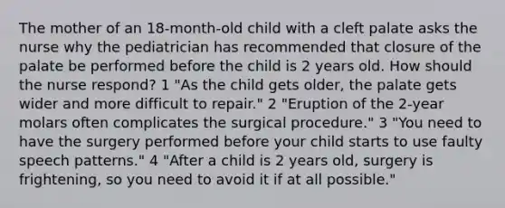 The mother of an 18-month-old child with a cleft palate asks the nurse why the pediatrician has recommended that closure of the palate be performed before the child is 2 years old. How should the nurse respond? 1 "As the child gets older, the palate gets wider and more difficult to repair." 2 "Eruption of the 2-year molars often complicates the surgical procedure." 3 "You need to have the surgery performed before your child starts to use faulty speech patterns." 4 "After a child is 2 years old, surgery is frightening, so you need to avoid it if at all possible."