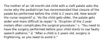 The mother of an 18-month-old child with a cleft palate asks the nurse why the pediatrician has recommended that closure of the palate be performed before the child is 2 years old. How would the nurse respond? a. "As the child gets older, the palate gets wider and more difficult to repair" b. "Eruption of the 2-year molars often complicates the surgical procedure." c. "You need to have the surgery performed before your child starts to use faulty speech patterns." d. "After a child is 2 years old, surgery is frightening, so you need to avoid it."