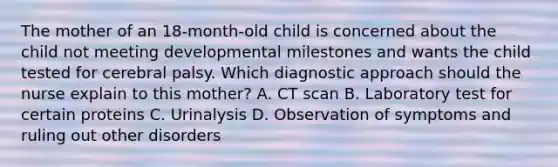 The mother of an 18-month-old child is concerned about the child not meeting developmental milestones and wants the child tested for cerebral palsy. Which diagnostic approach should the nurse explain to this mother? A. CT scan B. Laboratory test for certain proteins C. Urinalysis D. Observation of symptoms and ruling out other disorders