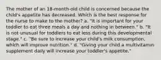 The mother of an 18-month-old child is concerned because the child's appetite has decreased. Which is the best response for the nurse to make to the mother? a. "It is important for your toddler to eat three meals a day and nothing in between." b. "It is not unusual for toddlers to eat less during this developmental stage." c. "Be sure to increase your child's milk consumption, which will improve nutrition." d. "Giving your child a multivitamin supplement daily will increase your toddler's appetite."