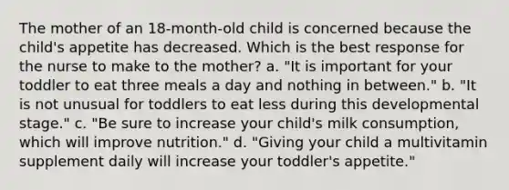 The mother of an 18-month-old child is concerned because the child's appetite has decreased. Which is the best response for the nurse to make to the mother? a. "It is important for your toddler to eat three meals a day and nothing in between." b. "It is not unusual for toddlers to eat less during this developmental stage." c. "Be sure to increase your child's milk consumption, which will improve nutrition." d. "Giving your child a multivitamin supplement daily will increase your toddler's appetite."