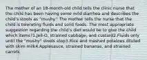 The mother of an 18-month-old child tells the clinic nurse that the child has been having some mild diarrhea and describes the child's stools as "mushy." The mother tells the nurse that the child is tolerating fluids and solid foods. The most appropriate suggestion regarding the child's diet would be to give the child which items?1.Jell-O, strained cabbage, and custard2.Fluids only until the "mushy" stools stop3.Rice and mashed potatoes diluted with skim milk4.Applesauce, strained bananas, and strained carrots