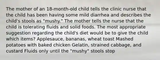 The mother of an 18-month-old child tells the clinic nurse that the child has been having some mild diarrhea and describes the child's stools as "mushy." The mother tells the nurse that the child is tolerating fluids and solid foods. The most appropriate suggestion regarding the child's diet would be to give the child which items? Applesauce, bananas, wheat toast Mashed potatoes with baked chicken Gelatin, strained cabbage, and custard Fluids only until the "mushy" stools stop