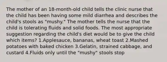 The mother of an 18-month-old child tells the clinic nurse that the child has been having some mild diarrhea and describes the child's stools as "mushy." The mother tells the nurse that the child is tolerating fluids and solid foods. The most appropriate suggestion regarding the child's diet would be to give the child which items? 1.Applesauce, bananas, wheat toast 2.Mashed potatoes with baked chicken 3.Gelatin, strained cabbage, and custard 4.Fluids only until the "mushy" stools stop