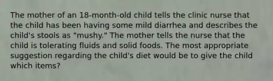 The mother of an 18-month-old child tells the clinic nurse that the child has been having some mild diarrhea and describes the child's stools as "mushy." The mother tells the nurse that the child is tolerating fluids and solid foods. The most appropriate suggestion regarding the child's diet would be to give the child which items?