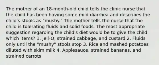 The mother of an 18-month-old child tells the clinic nurse that the child has been having some mild diarrhea and describes the child's stools as "mushy." The mother tells the nurse that the child is tolerating fluids and solid foods. The most appropriate suggestion regarding the child's diet would be to give the child which items? 1. Jell-O, strained cabbage, and custard 2. Fluids only until the "mushy" stools stop 3. Rice and mashed potatoes diluted with skim milk 4. Applesauce, strained bananas, and strained carrots