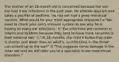 The mother of an 18-month-old is concerned because her son has had 3 ear infections in the past year. He attends daycare and takes a pacifier at bedtime. He has not had a pneu mococcal vaccine. What would be your most appropriate response? a."We need to check your son's immune system to see why he is having so many ear infections.' b."Ear infections are common in infants and toddlers because they tend to have more cerumen in their external ear." C."At 18 months, the child's Eustachian tube is shorter and wider than an adult's, so infections in the throat can extend up to the ear?" d."This suggests nerve damage in the inner ear and we will refer you to a specialist in ear-nose-throat disorders."