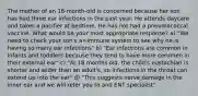 The mother of an 18-month-old is concerned because her son has had three ear infections in the past year. He attends daycare and takes a pacifier at bedtime. He has not had a pneumococcal vaccine. What would be your most appropriate response? a) "We need to check your son's a=immune system to see why he is having so many ear infections" b) "Ear infections are common in infants and toddlers because they tend to have more cerumen in their external ear" c) "At 18 months old, the child's eustachian is shorter and wider than an adult's, so infections in the throat can extend up into the ear" d) "This suggests nerve damage in the inner ear and we will refer you to and ENT specialist"