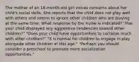 The mother of an 18-month-old girl voices concerns about her child's social skills. She reports that the child does not play well with others and seems to ignore other children who are playing at the same time. What response by the nurse is indicated? "Has your child displayed any aggressive tendencies toward other children?" "Does your child have opportunities to socialize much with other children?" "It is normal for children to engage in play alongside other children at this age." "Perhaps you should consider a preschool to promote more socialization opportunities."