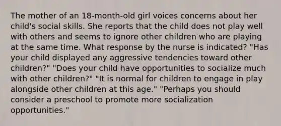 The mother of an 18-month-old girl voices concerns about her child's social skills. She reports that the child does not play well with others and seems to ignore other children who are playing at the same time. What response by the nurse is indicated? "Has your child displayed any aggressive tendencies toward other children?" "Does your child have opportunities to socialize much with other children?" "It is normal for children to engage in play alongside other children at this age." "Perhaps you should consider a preschool to promote more socialization opportunities."