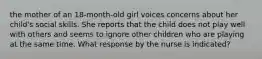 the mother of an 18-month-old girl voices concerns about her child's social skills. She reports that the child does not play well with others and seems to ignore other children who are playing at the same time. What response by the nurse is indicated?