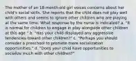 The mother of an 18-month-old girl voices concerns about her child's social skills. She reports that the child does not play well with others and seems to ignore other children who are playing at the same time. What response by the nurse is indicated? a. "It is normal for children to engage in play alongside other children at this age." b. "Has your child displayed any aggressive tendencies toward other children?" c. "Perhaps you should consider a preschool to promote more socialization opportunities." d. "Does your child have opportunities to socialize much with other children?"